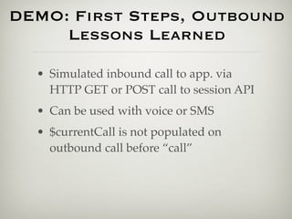 DEMO: First Steps, Outbound
     Lessons Learned

  • Simulated inbound call to app. via
    HTTP GET or POST call to session API
  • Can be used with voice or SMS
  • $currentCall is not populated on
    outbound call before “call”
 
