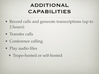 ADDITIONAL
             CAPABILITIES
• Record calls and generate transcriptions (up to
  2 hours)
• Transfer calls
• Conference calling
• Play audio ﬁles
 • Tropo-hosted or self-hosted
 