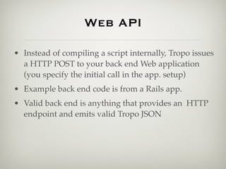 Web API

• Instead of compiling a script internally, Tropo issues
  a HTTP POST to your back end Web application
  (you specify the initial call in the app. setup)
• Example back end code is from a Rails app.
• Valid back end is anything that provides an HTTP
  endpoint and emits valid Tropo JSON
 