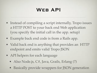 Web API

• Instead of compiling a script internally, Tropo issues
  a HTTP POST to your back end Web application
  (you specify the initial call in the app. setup)
• Example back end code is from a Rails app.
• Valid back end is anything that provides an HTTP
  endpoint and emits valid Tropo JSON
• API helpers for each language
  • Also Node.js, C#, Java, Grails, Erlang (?)
  • Basically provide wrappers for JSON generation
 