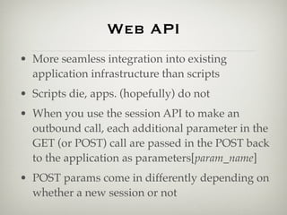 Web API
• More seamless integration into existing
  application infrastructure than scripts
• Scripts die, apps. (hopefully) do not
• When you use the session API to make an
  outbound call, each additional parameter in the
  GET (or POST) call are passed in the POST back
  to the application as parameters[param_name]
• POST params come in differently depending on
  whether a new session or not
 