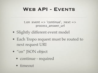 Web API - Events

      t.on :event => 'continue', :next =>
              process_answer_url

• Slightly different event model
• Each Tropo request must be routed to
  next request URI
• “on” JSON object
 • continue - required
 • timeout
 