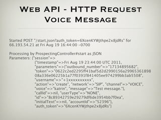 Web API - HTTP Request
         Voice Message
Started POST "/start.json?auth_token=6XcenKYWjthpe2x8jdRs" for
66.193.54.21 at Fri Aug 19 16:44:00 -0700

Processing by ProspectingController#start as JSON
Parameters: {"session"=>
              {"timestamp"=>Fri Aug 19 23:44:00 UTC 2011,
              "parameters"=>{"outbound_number"=>"17134895682",
              "token"=>"0622c2ed2295ff41baf5d2d2990156a29965361898
              08a336e06225b1a77f0391f841405ee974299bb3ab5508",
              "username"=>"+1xxxxxxxxxx",
              "action"=>"create", "network"=>"SIP", "channel"=>"VOICE",
              "voice"=>"katrin", "message"=>"Test message."},
              "callId"=>nil, "userType"=>"NONE",
              "id"=>"8c89342759e29279df6de3954bb7f0ea",
              "initialText"=>nil, "accountId"=>"52396"},
              "auth_token"=>"6XcenKYWjthpe2x8jdRs"}
 