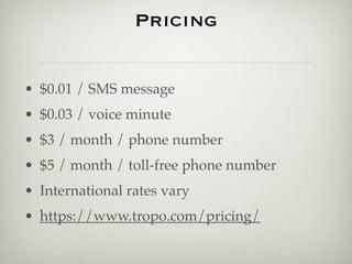 Pricing


• $0.01 / SMS message
• $0.03 / voice minute
• $3 / month / phone number
• $5 / month / toll-free phone number
• International rates vary
• https://www.tropo.com/pricing/
 