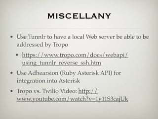 MISCELLANY

• Use Tunnlr to have a local Web server be able to be
  addressed by Tropo
  • https://www.tropo.com/docs/webapi/
    using_tunnlr_reverse_ssh.htm
• Use Adhearsion (Ruby Asterisk API) for
  integration into Asterisk
• Tropo vs. Twilio Video: http://
  www.youtube.com/watch?v=1y11S3cajUk
 
