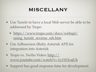 MISCELLANY

• Use Tunnlr to have a local Web server be able to be
  addressed by Tropo
  • https://www.tropo.com/docs/webapi/
    using_tunnlr_reverse_ssh.htm
• Use Adhearsion (Ruby Asterisk API) for
  integration into Asterisk
• Tropo vs. Twilio Video: http://
  www.youtube.com/watch?v=1y11S3cajUk
• Support has good response time for development
 