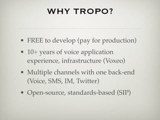 WHY TROPO?

• FREE to develop (pay for production)
• 10+ years of voice application
  experience, infrastructure (Voxeo)
• Multiple channels with one back-end
  (Voice, SMS, IM, Twitter)
• Open-source, standards-based (SIP)
 