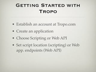 Getting Started with
         Tropo

• Establish an account at Tropo.com
• Create an application
• Choose Scripting or Web API
• Set script location (scripting) or Web
  app. endpoints (Web API)
 