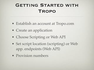 Getting Started with
         Tropo

• Establish an account at Tropo.com
• Create an application
• Choose Scripting or Web API
• Set script location (scripting) or Web
  app. endpoints (Web API)
• Provision numbers
 