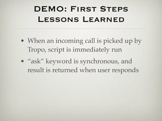 DEMO: First Steps
     Lessons Learned

• When an incoming call is picked up by
  Tropo, script is immediately run
• “ask” keyword is synchronous, and
  result is returned when user responds
 