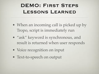 DEMO: First Steps
     Lessons Learned

• When an incoming call is picked up by
  Tropo, script is immediately run
• “ask” keyword is synchronous, and
  result is returned when user responds
• Voice recognition on input
• Text-to-speech on output
 