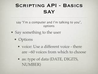 Scripting API - Basics
           SAY
  say “I’m a computer and I’m talking to you”,
                   options

• Say something to the user
 • Options
   • voice: Use a different voice - there
     are ~60 voices from which to choose
   • as: type of data (DATE, DIGITS,
     NUMBER)
 