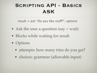 Scripting API - Basics
          ASK
   result = ask “Do you like stuff?”, options

• Ask the user a question (say + wait)
• Blocks while waiting for result
• Options
 • attempts: how many tries do you get?
 • choices: grammar (allowable input)
 