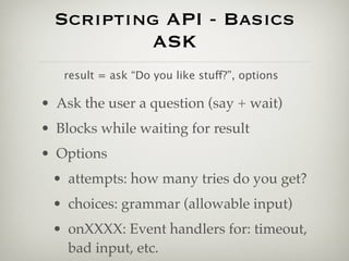 Scripting API - Basics
          ASK
   result = ask “Do you like stuff?”, options

• Ask the user a question (say + wait)
• Blocks while waiting for result
• Options
 • attempts: how many tries do you get?
 • choices: grammar (allowable input)
 • onXXXX: Event handlers for: timeout,
   bad input, etc.
 