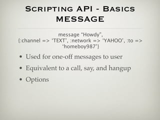Scripting API - Basics
        MESSAGE
                message “Howdy”,
{:channel => ‘TEXT’, :network => ‘YAHOO’, :to =>
                 ‘homeboy987’}

• Used for one-off messages to user
• Equivalent to a call, say, and hangup
• Options
 
