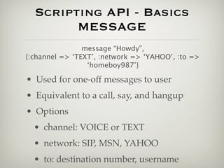 Scripting API - Basics
        MESSAGE
                message “Howdy”,
{:channel => ‘TEXT’, :network => ‘YAHOO’, :to =>
                 ‘homeboy987’}

• Used for one-off messages to user
• Equivalent to a call, say, and hangup
• Options
  • channel: VOICE or TEXT
  • network: SIP, MSN, YAHOO
  • to: destination number, username
 