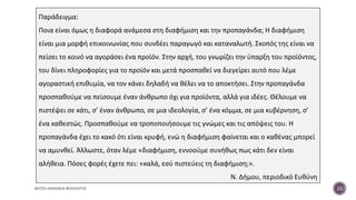 ΦΑΤΣΗ ΑΘΑΝΑΣΙΑ ΦΙΛΟΛΟΓΟΣ 11
Παράδειγμα:
Ποια είναι όμως η διαφορά ανάμεσα στη διαφήμιση και την προπαγάνδα; Η διαφήμιση
είναι μια μορφή επικοινωνίας που συνδέει παραγωγό και καταναλωτή. Σκοπός της είναι να
πείσει το κοινό να αγοράσει ένα προϊόν. Στην αρχή, του γνωρίζει την ύπαρξη του προϊόντος,
του δίνει πληροφορίες για το προϊόν και μετά προσπαθεί να διεγείρει αυτό που λέμε
αγοραστική επιθυμία, να τον κάνει δηλαδή να θέλει να το αποκτήσει. Στην προπαγάνδα
προσπαθούμε να πείσουμε έναν άνθρωπο όχι για προϊόντα, αλλά για ιδέες. Θέλουμε να
πιστέψει σε κάτι, σ’ έναν άνθρωπο, σε μια ιδεολογία, σ’ ένα κόμμα, σε μια κυβέρνηση, σ’
ένα καθεστώς. Προσπαθούμε να τροποποιήσουμε τις γνώμες και τις απόψεις του. Η
προπαγάνδα έχει το κακό ότι είναι κρυφή, ενώ η διαφήμιση φαίνεται και ο καθένας μπορεί
να αμυνθεί. Άλλωστε, όταν λέμε «διαφήμιση, εννοούμε συνήθως πως κάτι δεν είναι
αλήθεια. Πόσες φορές έχετε πει: «καλά, εσύ πιστεύεις τη διαφήμιση;».
Ν. Δήμου, περιοδικό Ευθύνη
 
