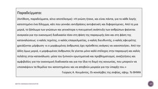 ΦΑΤΣΗ ΑΘΑΝΑΣΙΑ ΦΙΛΟΛΟΓΟΣ 17
Παραδείγματα:
(Αντίθεση, παραδείγματα, αίτιο αποτέλεσμα): «Η γνώση ήτανε, και είναι πάντα, για το κάθε λογής
κατεστημένο ένα δίλημμα, κάτι που γεννάει αντιδράσεις αντιφατικές και διφορούμενες. Από τη μια
μεριά, το ξάπλωμα των γνώσεων και γενικότερα η πνευματική ανάπτυξη των ανθρώπων φαίνεται
αναγκαία για την οικονομική διαδικασία τόσο στη φάση της παραγωγής όσο και στη φάση της
καταναλώσεως: ο καλός τεχνίτης, ο καλός επαγγελματίας, ο καλός διευθυντής, ο καλός εφευρέτης
χρειάζονται μόρφωση· κι ο μορφωμένος άνθρωπος έχει πρόσθετες ανάγκες να ικανοποιήσει. Από την
άλλη όμως μεριά, ο μορφωμένος άνθρωπος δε γίνεται μόνο καλό στέλεχος στην παραγωγή και καλός
πελάτης στην κατανάλωση· μέσα του ξυπνούν ερωτηματικά και προβληματισμοί, αναζητήσεις και
αμφιβολίες για την οικονομική διαδικασία και για την ίδια τη δομή της κοινωνίας, που μπορούν να
υποσκάψουν τα θεμέλια του κατεστημένου και να αποβούν μοιραία για την ύπαρξη του.»
Γιώργος Α. Κουμάντος, Οι κονσέρβες της σοφίας, εφημ. Το ΒΗΜΑ
 