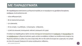 ΜΕ ΠΑΡΑΔΕΙΓΜΑΤΑ
Με παραδείγματα αναπτύσσεται μια θεματική περίοδος αν το περιεχόμενο της χρειάζεται διευκρίνιση-
επεξήγηση. Αυτά αντλούνται από
 α)την καθημερινή ζωή,
 β) την προσωπική εμπειρία,
 γ) τη φαντασία,
 δ) την ιστορία, τη μυθολογία, τη λογοτεχνία, τη θρησκεία,
 ε) από τον κοινωνικό, επιστημονικό, πολιτικό, οικονομικό κ.λπ. χώρο.
Η επιλογή των παραδειγμάτων πρέπει να είναι εύστοχη και λειτουργική για να επεξηγούν, να διευκρινίζουν και
να επιβεβαιώνουν τη θεματική πρόταση, χωρίς ωστόσο να αποβαίνει σε βάρος των αποδεικτικών στοιχείων της
θεματικής πρότασης (ο ρόλος τους είναι ενισχυτικός). Με τον ίδιο τρόπο λειτουργεί και η μαρτυρία, που μπορεί
να είναι είτε γνωμικό /παροιμία είτε γνώμη καταξιωμένου ανθρώπου.
ΦΑΤΣΗ ΑΘΑΝΑΣΙΑ ΦΙΛΟΛΟΓΟΣ 2
 