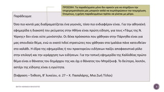 Παράδειγμα:
Όσο πιο κοντά μας διαδραματίζεται ένα γεγονός, τόσο πιο ενδιαφέρον είναι. Για την αθηναϊκή
εφημερίδα η διακοπή του ρεύματος στην Αθήνα είναι πρώτη είδηση, για τους «Τάιμς της Ν.
Υόρκης» δεν είναι ούτε μονόστηλο. Οι δέκα πρόσκοποι που χάθηκαν στην Πάρνηθα είναι για
μας σπουδαίο θέμα, ενώ οι εκατό Ινδοί στρατιώτες που χάθηκαν στα Ιμαλάια πάνε κατευθείαν
στο καλάθι. Η έδρα της εφημερίδας ή του πρακτορείου ειδήσεων παίζει αποφασιστικό ρόλο
στην επιλογή και την ιεράρχηση των ειδήσεων. Για την τοπική εφημερίδα της Καλλιθέας πρώτο
θέμα είναι ο θάνατος του δημάρχου της και όχι ο θάνατος του Μπρέζνιεφ. Το δεύτερο, λοιπόν,
αστέρι της είδησης είναι η εγγύτητα.
(Έκφραση – Έκθεση, Β’ λυκείου, σ. 27 – Χ. Πασαλάρης, Μια Ζωή Τίτλοι)
ΦΑΤΣΗ ΑΘΑΝΑΣΙΑ ΦΙΛΟΛΟΓΟΣ 3
ΠΡΟΣΟΧΗ: Τα παραδείγματα μόνο δεν αρκούν για να στηρίξουν την
επιχειρηματολογία μας μπορούν απλά να συμπληρώσουν την τεκμηρίωση.
Επομένως, η χρήση παραδειγμάτων πρέπει να γίνεται με μέτρο.
 
