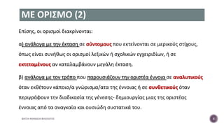 ΜΕ ΟΡΙΣΜΟ (2)
Επίσης, οι ορισμοί διακρίνονται:
α) ανάλογα με την έκταση σε σύντομους που εκτείνονται σε μερικούς στίχους,
όπως είναι συνήθως οι ορισμοί λεξικών ή σχολικών εγχειριδίων, ή σε
εκτεταμένους αν καταλαμβάνουν μεγάλη έκταση.
β) ανάλογα με τον τρόπο που παρουσιάζουν την οριστέα έννοια σε αναλυτικούς
όταν εκθέτουν κάποιο/α γνώρισμα/ατα της έννοιας ή σε συνθετικούς όταν
περιγράφουν την διαδικασία της γένεσης- δημιουργίας μιας της οριστέας
έννοιας από τα αναγκαία και ουσιώδη συστατικά του.
ΦΑΤΣΗ ΑΘΑΝΑΣΙΑ ΦΙΛΟΛΟΓΟΣ 6
 