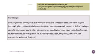 Παράδειγμα
Δοκίμιο (οριστέα έννοια) είναι ένα σύντομο, γραμμένο, ευπρόσιτο στο πλατύ κοινό κείμενο
(προσεχές γένος), που αποτελεί μια απόπειρα να προσεγγίσει κανείς σε αρκετό βαθμό ένα θέμα
κριτικής, επιστήμης, τέχνης, ηθών με γνώσεις και καλλιέργεια, χωρίς όμως να το εξαντλεί, γιατί
τούτο θα απαιτούσε συστηματική και διεξοδική διερεύνηση, επομένως μια πολυσέλιδη
πραγματεία (ειδοποιός διαφορά).
ΦΑΤΣΗ ΑΘΑΝΑΣΙΑ ΦΙΛΟΛΟΓΟΣ 7
-ως προς την έκταση είναι σύντομος και
-ως προς τον τρόπο παρουσίασης της οριστέας έννοιας είναι
αναλυτικός
 