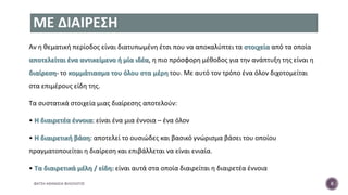ΜΕ ΔΙΑΙΡΕΣΗ
Αν η θεματική περίοδος είναι διατυπωμένη έτσι που να αποκαλύπτει τα στοιχεία από τα οποία
αποτελείται ένα αντικείμενο ή μία ιδέα, η πιο πρόσφορη μέθοδος για την ανάπτυξη της είναι η
διαίρεση- το κομμάτιασμα του όλου στα μέρη του. Με αυτό τον τρόπο ένα όλον διχοτομείται
στα επιμέρους είδη της.
Τα συστατικά στοιχεία μιας διαίρεσης αποτελούν:
• Η διαιρετέα έννοια: είναι ένα μια έννοια – ένα όλον
• Η διαιρετική βάση: αποτελεί το ουσιώδες και βασικό γνώρισμα βάσει του οποίου
πραγματοποιείται η διαίρεση και επιβάλλεται να είναι ενιαία.
• Τα διαιρετικά μέλη / είδη: είναι αυτά στα οποία διαιρείται η διαιρετέα έννοια
ΦΑΤΣΗ ΑΘΑΝΑΣΙΑ ΦΙΛΟΛΟΓΟΣ 8
 