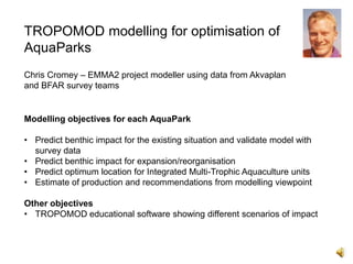 TROPOMOD modelling for optimisation of
AquaParks
Chris Cromey – EMMA2 project modeller using data from Akvaplan
and BFAR survey teams

Modelling objectives for each AquaPark
• Predict benthic impact for the existing situation and validate model with
survey data
• Predict benthic impact for expansion/reorganisation
• Predict optimum location for Integrated Multi-Trophic Aquaculture units
• Estimate of production and recommendations from modelling viewpoint
Other objectives
• TROPOMOD educational software showing different scenarios of impact

 