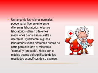 • Un rango de los valores normales 
puede variar ligeramente entre 
diferentes laboratorios. Algunos 
laboratorios utilizan diferentes 
mediciones o analizan muestras 
diferentes. Igualmente, algunos 
laboratorios tienen diferentes puntos de 
corte para el infarto al miocardio 
"normal" y "probable". Hable con el 
médico acerca del significado de los 
resultados específicos de su examen. 
 