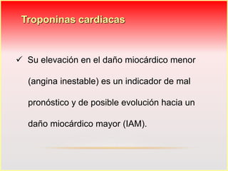 Troponinas cardiacas 
 Su elevación en el daño miocárdico menor 
(angina inestable) es un indicador de mal 
pronóstico y de posible evolución hacia un 
daño miocárdico mayor (IAM). 
 