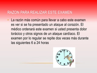RAZON PARA REALIZAR ESTE EXAMEN 
• La razón más común para llevar a cabo este examen 
es ver si se ha presentado un ataque al corazón. El 
médico ordenará este examen si usted presenta dolor 
torácico y otros signos de un ataque cardíaco. El 
examen por lo regular se repite dos veces más durante 
las siguientes 6 a 24 horas 
 