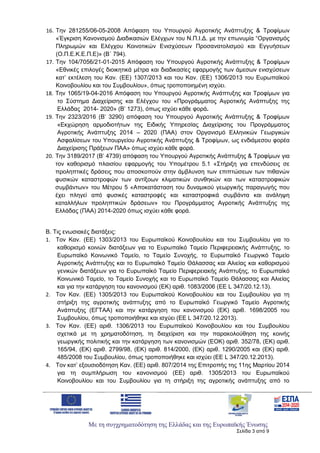 Με τη συγχρηματοδότηση της Ελλάδας και της Ευρωπαϊκής Ένωσης
Σελίδα 3 από 9
16. Την 281255/06-05-2008 Απόφαση του Υπουργού Αγροτικής Ανάπτυξης & Τροφίμων
«Έγκριση Κανονισμού Διαδικασιών Ελέγχων του Ν.Π.Ι.Δ. με την επωνυμία “Οργανισμός
Πληρωμών και Ελέγχου Κοινοτικών Ενισχύσεων Προσανατολισμού και Εγγυήσεων
(Ο.Π.Ε.Κ.Ε.Π.Ε)» (Β΄ 794).
17. Την 104/7056/21-01-2015 Απόφαση του Υπουργού Αγροτικής Ανάπτυξης & Τροφίμων
«Εθνικές επιλογές διοικητικά μέτρα και διαδικασίες εφαρμογής των άμεσων ενισχύσεων
κατ’ εκτέλεση του Καν. (ΕΕ) 1307/2013 και του Καν. (ΕΕ) 1306/2013 του Ευρωπαϊκού
Κοινοβουλίου και του Συμβουλίου», όπως τροποποιημένη ισχύει.
18. Την 1065/19-04-2016 Απόφαση του Υπουργού Αγροτικής Ανάπτυξης και Τροφίμων για
το Σύστημα Διαχείρισης και Ελέγχου του «Προγράμματος Αγροτικής Ανάπτυξης της
Ελλάδας 2014- 2020» (Β’ 1273), όπως ισχύει κάθε φορά.
19. Την 2323/2016 (Β’ 3290) απόφαση του Υπουργού Αγροτικής Ανάπτυξης & Τροφίμων
«Εκχώρηση αρμοδιοτήτων της Ειδικής Υπηρεσίας Διαχείρισης του Προγράμματος
Αγροτικής Ανάπτυξης 2014 – 2020 (ΠΑΑ) στον Οργανισμό Ελληνικών Γεωργικών
Ασφαλίσεων του Υπουργείου Αγροτικής Ανάπτυξης & Τροφίμων, ως ενδιάμεσου φορέα
Διαχείρισης Πράξεων ΠΑΑ» όπως ισχύει κάθε φορά.
20. Την 3189/2017 (Β’ 4739) απόφαση του Υπουργού Αγροτικής Ανάπτυξης & Τροφίμων για
τον καθορισμό πλαισίου εφαρμογής του Υπομέτρου 5.1 «Στήριξη για επενδύσεις σε
προληπτικές δράσεις που αποσκοπούν στην άμβλυνση των επιπτώσεων των πιθανών
φυσικών καταστροφών των αντίξοων κλιματικών συνθηκών και των καταστροφικών
συμβάντων» του Μέτρου 5 «Αποκατάσταση του δυναμικού γεωργικής παραγωγής που
έχει πληγεί από φυσικές καταστροφές και καταστροφικά συμβάντα και ανάληψη
καταλλήλων προληπτικών δράσεων» του Προγράμματος Αγροτικής Ανάπτυξης της
Ελλάδας (ΠΑΑ) 2014-2020 όπως ισχύει κάθε φορά.
Β. Τις ενωσιακές διατάξεις:
1. Τον Καν. (ΕΕ) 1303/2013 του Ευρωπαϊκού Κοινοβουλίου και του Συμβουλίου για το
καθορισμό κοινών διατάξεων για το Ευρωπαϊκό Ταμείο Περιφερειακής Ανάπτυξης, το
Ευρωπαϊκό Κοινωνικό Ταμείο, το Ταμείο Συνοχής, το Ευρωπαϊκό Γεωργικό Ταμείο
Αγροτικής Ανάπτυξης και το Ευρωπαϊκό Ταμείο Θάλασσας και Αλιείας και καθορισμού
γενικών διατάξεων για το Ευρωπαϊκό Ταμείο Περιφερειακής Ανάπτυξης, το Ευρωπαϊκό
Κοινωνικό Ταμείο, το Ταμείο Συνοχής και το Ευρωπαϊκό Ταμείο Θάλασσας και Αλιείας
και για την κατάργηση του κανονισμού (ΕΚ) αριθ. 1083/2006 (ΕΕ L 347/20.12.13).
2. Τον Καν. (ΕΕ) 1305/2013 του Ευρωπαϊκού Κοινοβουλίου και του Συμβουλίου για τη
στήριξη της αγροτικής ανάπτυξης από το Ευρωπαϊκό Γεωργικό Ταμείο Αγροτικής
Ανάπτυξης (ΕΓΤΑΑ) και την κατάργηση του κανονισμού (ΕΚ) αριθ. 1698/2005 του
Συμβουλίου, όπως τροποποιήθηκε και ισχύει (ΕΕ L 347/20.12.2013).
3. Τον Καν. (ΕΕ) αριθ. 1306/2013 του Ευρωπαϊκού Κοινοβουλίου και του Συμβουλίου
σχετικά με τη χρηματοδότηση, τη διαχείριση και την παρακολούθηση της κοινής
γεωργικής πολιτικής και την κατάργηση των κανονισμών (ΕΟΚ) αριθ. 352/78, (ΕΚ) αριθ.
165/94, (ΕΚ) αριθ. 2799/98, (ΕΚ) αριθ. 814/2000, (ΕΚ) αριθ. 1290/2005 και (ΕΚ) αριθ.
485/2008 του Συμβουλίου, όπως τροποποιήθηκε και ισχύει (ΕΕ L 347/20.12.2013).
4. Τον κατ’ εξουσιοδότηση Καν. (ΕΕ) αριθ. 807/2014 της Επιτροπής της 11ης Μαρτίου 2014
για τη συμπλήρωση του κανονισμού (ΕΕ) αριθ. 1305/2013 του Ευρωπαϊκού
Κοινοβουλίου και του Συμβουλίου για τη στήριξη της αγροτικής ανάπτυξης από το
ΑΔΑ: 6Ξ654653ΠΓ-ΒΨΥ
 