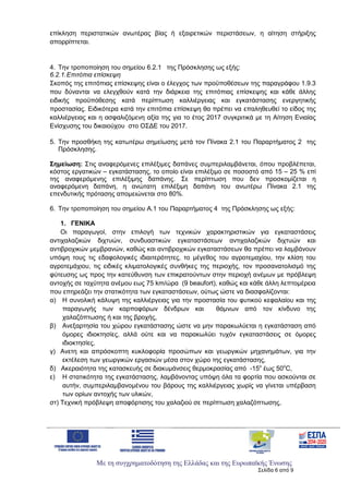 Με τη συγχρηματοδότηση της Ελλάδας και της Ευρωπαϊκής Ένωσης
Σελίδα 6 από 9
επίκληση περιστατικών ανωτέρας βίας ή εξαιρετικών περιστάσεων, η αίτηση στήριξης
απορρίπτεται.
4. Την τροποποίηση του σημείου 6.2.1 της Πρόσκλησης ως εξής:
6.2.1.Επιτόπια επίσκεψη
Σκοπός της επιτόπιας επίσκεψης είναι ο έλεγχος των προϋποθέσεων της παραγράφου 1.9.3
που δύνανται να ελεγχθούν κατά την διάρκεια της επιτόπιας επίσκεψης και κάθε άλλης
ειδικής προϋπόθεσης κατά περίπτωση καλλιέργειας και εγκατάστασης ενεργητικής
προστασίας. Ειδικότερα κατά την επιτόπια επίσκεψη θα πρέπει να επαληθευθεί το είδος της
καλλιέργειας και η ασφαλιζόμενη αξία της για το έτος 2017 συγκριτικά με τη Αίτηση Ενιαίας
Ενίσχυσης του δικαιούχου στο ΟΣΔΕ του 2017.
5. Την προσθήκη της κατωτέρω σημείωσης μετά τον Πίνακα 2.1 του Παραρτήματος 2 της
Πρόσκλησης.
Σημείωση: Στις αναφερόμενες επιλέξιμες δαπάνες συμπεριλαμβάνεται, όπου προβλέπεται,
κόστος εργατικών – εγκατάστασης, το οποίο είναι επιλέξιμο σε ποσοστό από 15 – 25 % επί
της αναφερόμενης επιλέξιμης δαπάνης. Σε περίπτωση που δεν προσκομίζεται η
αναφερόμενη δαπάνη, η ανώτατη επιλέξιμη δαπάνη του ανωτέρω Πίνακα 2.1 της
επενδυτικής πρότασης απομειώνεται στο 80%.
6. Την τροποποίηση του σημείου Α.1 του Παραρτήματος 4 της Πρόσκλησης ως εξής:
1. ΓΕΝΙΚΑ
Οι παραγωγοί, στην επιλογή των τεχνικών χαρακτηριστικών για εγκαταστάσεις
αντιχαλαζικών διχτυών, συνδυαστικών εγκαταστάσεων αντιχαλαζικών διχτυών και
αντιβροχικών μεμβρανών, καθώς και αντιβροχικών εγκαταστάσεων θα πρέπει να λαμβάνουν
υπόψη τους τις εδαφολογικές ιδιαιτερότητες, το μέγεθος του αγροτεμαχίου, την κλίση του
αγροτεμάχιου, τις ειδικές κλιματολογικές συνθήκες της περιοχής, τον προσανατολισμό της
φύτευσης ως προς την κατεύθυνση των επικρατούντων στην περιοχή ανέμων με πρόβλεψη
αντοχής σε ταχύτητα ανέμου εως 75 km/ώρα (9 beaufort), καθώς και κάθε άλλη λεπτομέρεια
που επηρεάζει την στατικότητα των εγκαταστάσεων, ούτως ώστε να διασφαλίζονται:
α) Η συνολική κάλυψη της καλλιέργειας για την προστασία του φυτικού κεφαλαίου και της
παραγωγής των καρποφόρων δένδρων και θάμνων από τον κίνδυνο της
χαλαζόπτωσης ή και της βροχής,
β) Ανεξαρτησία του χώρου εγκατάστασης ώστε να μην παρακωλύεται η εγκατάσταση από
όμορες ιδιοκτησίες, αλλά ούτε και να παρακωλύει τυχόν εγκαταστάσεις σε όμορες
ιδιοκτησίες,
γ) Ανετη και απρόσκοπτη κυκλοφορία προσώπων και γεωργικών μηχανημάτων, για την
εκτέλεση των γεωργικών εργασιών μέσα στον χώρο της εγκατάστασης,
δ) Ακεραιότητα της κατασκευής σε διακυμάνσεις θερμοκρασίας από -15ο
έως 50ο
C,
ε) Η στατικότητα της εγκατάστασης, λαμβάνοντας υπόψη όλα τα φορτία που ασκούνται σε
αυτήν, συμπεριλαμβανομένου του βάρους της καλλιέργειας χωρίς να γίνεται υπέρβαση
των ορίων αντοχής των υλικών,
στ) Τεχνική πρόβλεψη αποφόρτισης του χαλαζιού σε περίπτωση χαλαζόπτωσης,
ΑΔΑ: 6Ξ654653ΠΓ-ΒΨΥ
 