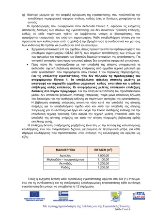 Με τη συγχρηματοδότηση της Ελλάδας και της Ευρωπαϊκής Ένωσης
Σελίδα 7 από 9
η) Ιδιαίτερη μέριμνα για την ασφαλή αγκύρωση της εγκατάστασης, που προϋποθέτει την
τοποθέτηση περιφερειακά ισχυρών στύλων, καθώς όλες οι δυνάμεις μεταφέρονται σε
αυτούς.
Οι προδιαγραφές που αναφέρονται στον ακόλουθο Πίνακα 1, αφορούν τις ελάχιστες
αποδεκτές διατομές των στύλων της εγκατάστασης και δεν συνιστούν πρόταση επιλογής,
καθώς σε κάθε περίπτωση πρέπει να λαμβάνονται υπόψη οι ιδιαιτερότητες, που
αναφέρονται εισαγωγικά, του εκάστοτε αγροτεμαχίου. Κάθε υποβαλλόμενη αίτηση για την
προστασία των καλλιεργειών από το χαλάζι ή την βροχόπτωση ή συνδυαστικά και για τους
δυο κινδύνους θα πρέπει να συνοδεύεται από τα κατωτέρω:
 Σχηματική απεικόνιση επί του σχεδίου, όπως προκύπτει από τον ορθοφωτοχάρτη του
επιλέξιμου αγροτεμαχίου (ΟΣΔΕ 2017), των σημείων τοποθέτησης των στύλων και
των αγκυρίων και περιγραφή των βασικών δομικών στοιχείων της εγκατάστασης. Για
την απλή αντικατάσταση προστατευτικού μέσου δεν απαιτείται σχηματική απεικόνιση.
 Προς τούτο θα προσκομίζονται με την υποβολή της αίτησης υποχρεωτικά τα
ακόλουθα: σχετική βεβαίωση στατικής επάρκειας από αρμόδιο τεχνικό μελετητή για
κάθε εγκατάσταση που περιγράφεται στον Πίνακα 1 του παρόντος Παραρτήματος.
Για τις υπόλοιπες εγκαταστάσεις, που δεν πληρούν τις προδιαγραφές του
αναφερόμενου Πίνακα 1, θα υποβάλλεται φάκελος στατικής μελέτης με
υπογραφή και σφραγίδα αρμόδιου μηχανικού καθώς απαιτείται και η ευθύνη
επίβλεψης καλής εκτέλεσης. Oι αναφερόμενες μελέτες αποτελούν επιλέξιμες
δαπάνες στο παρόν πρόγραμμα. Για την απλή αντικατάσταση του προστατευτικού
μέσου δεν απαιτείται βεβαίωση στατικής επάρκειας, παρά μόνο υπεύθυνη δήλωση
του δικαιούχου για την ανάληψη ευθύνης σε περίπτωση αστοχίας της εγκατάστασης.
Η βεβαίωση στατικής επάρκειας απαιτείται τόσο κατά την υποβολή της αίτησης
στήριξης για το υποβαλλόμενο σχέδιο όσο και κατά την υποβολή της αίτησης
πληρωμής για το υλοποιημένο έργο και ενέχει την έννοια ανάληψης ευθύνης για την
επενδυτική τεχνική πρόταση. Όσο αφορά την τεχνική μελέτη απαιτείται κατά την
υποβολή της αίτησης στήριξης και κατά την αίτηση πληρωμής βεβαίωση ορθής
εκτέλεσης αυτής.
Η επιλέξιμη έκταση αντιβροχικής μεμβράνης είναι ίση με την έκταση της καλυπτόμενης
καλλιέργειας, ενώ του αντιχαλαζικού διχτυού, μετρούμενη σε τετραγωνικά μέτρα, για κάθε
στρέμμα καλλιέργειας που προστατεύεται, είναι ανάλογη της καλλιέργειας και ορίζεται ως
εξής:
ΚΑΛΛΙΕΡΓΕΙΑ ΕΚΤΑΣΗ (m2
)
Αμπέλου 1.000,00
Μηλοειδών – πυρηνοκάρπων 1.100,00
Ακτινιδιάς 1.200,00
Ροδιάς 1.200,00
Τέλος η ελάχιστη έκταση κάθε αυτοτελούς εγκατάστασης ορίζεται στο ένα (1) στρέμμα,
ενώ για τις συνδυαστικές και τις αντιβροχικές ολοκληρωμένες εγκαταστάσεις κάθε αυτόνομη
εγκατάσταση δεν μπορεί να υπερβαίνει τα 12 στρέμματα.
ΑΔΑ: 6Ξ654653ΠΓ-ΒΨΥ
 