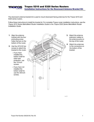 Tropos 5210 and 5320 Series Routers

Installation Instructions for the Downward Antenna Bracket Kit

The downward antenna bracket kit is used to mount downward facing antennas for the Tropos 5210 and
5320 series routers.
Follow these instructions to install the bracket kit. For complete Tropos router installation instructions, see the
Tropos 5210 Series MetroMesh Router Installation Guide or the Tropos 5320 Series MetroMesh Router
Installation Guide.

3

1. Align the antenna
bracket with the four
protruding screw
holes that are on the
bottom of the router.

4. Attach the antennas
to the connectors on
the bottom of the
bracket.

2. Use four #10-32 hex
screws to attach the
bracket to the router.
– If you have
installed the
bottom shell for
solar load
protection, use
the 1/2-inch
screws.

3. Attach the antenna
extension cables to
the antenna ports on
the top of the router.

4

1

– If you have not
installed the
bottom shell kit,
use the 3/8-inch
screws.
2

trp_187

Tropos Part Number 200230-00, Rev A0

1

 