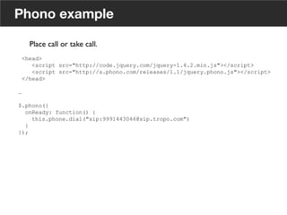 Phono example
<head>
<script src="http://code.jquery.com/jquery-1.4.2.min.js"></script>
<script src="http://s.phono.com/releases/1.1/jquery.phono.js"></script>
</head>
…
$.phono({
onReady: function() {
this.phone.dial("sip:9991443046@sip.tropo.com")
}
});
Place call or take call. 	

	

16
 