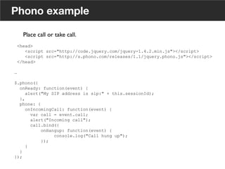 <head>
<script src="http://code.jquery.com/jquery-1.4.2.min.js"></script>
<script src="http://s.phono.com/releases/1.1/jquery.phono.js"></script>
</head>
…
$.phono({
onReady: function(event) {
alert("My SIP address is sip:" + this.sessionId);
},
phone: {
onIncomingCall: function(event) {
var call = event.call;
alert("Incoming call");
call.bind({
onHangup: function(event) {
console.log("Call hung up");
});
}
}
});
Phono example
Place call or take call. 	

	

17
 