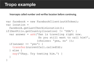 Tropo example
var facebook = new FacebookClient(authToken);
var location =
facebook.getLastCheckinLocation();
if(GeoUtils.getCountry(location) != 'USA') {
var answer = ask('Dan is traveling right now.
Do you still want to call him?',
{choices: 'yes, no' });
if(answer == 'yes') {
transfer(currentCall.calledId);
} else {
say('Okay. Try texting him.') }
}
}
Intercepts called number and veriﬁes location before continuing. 	

	

18
 