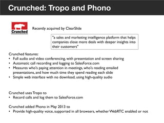 Crunched: Tropo and Phono
Crunched uses Tropo to	

•  Record calls and log them to SalesForce.com	

Crunched added Phono in May 2013 to	

•  Provide high-quality voice, supported in all browsers, whether WebRTC enabled or not	

Recently acquired by ClearSlide	

"a sales and marketing intelligence platform that helps
companies close more deals with deeper insights into
their customers"	

Crunched features:	

•  Full audio and video conferencing, with presentation and screen sharing	

•  Automatic call recording and logging to SalesForce.com	

•  Measures who's paying attention in meetings, who's reading emailed
presentations, and how much time they spend reading each slide	

•  Simple web interface with no download, using high-quality audio	

21
 
