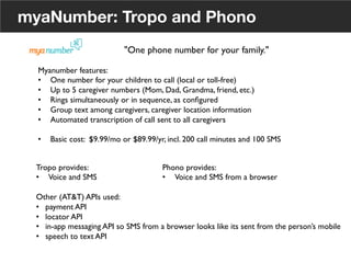 myaNumber: Tropo and Phono
"One phone number for your family."	

Myanumber features:	

•  One number for your children to call (local or toll-free)	

•  Up to 5 caregiver numbers (Mom, Dad, Grandma, friend, etc.)	

•  Rings simultaneously or in sequence, as conﬁgured	

•  Group text among caregivers, caregiver location information	

•  Automated transcription of call sent to all caregivers	

•  Basic cost: $9.99/mo or $89.99/yr, incl. 200 call minutes and 100 SMS	

Tropo provides:	

•  Voice and SMS	

Other (AT&T) APIs used:	

•  payment API	

•  locator API	

•  in-app messaging API so SMS from a browser looks like its sent from the person’s mobile	

•  speech to text API	

	

Phono provides:	

•  Voice and SMS from a browser	

22
 