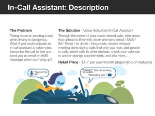 8
© Voxeo Corporation© Voxeo Corporation© Voxeo Corporation
In-Call Assistant: Description
The Problem
Taking notes or sending a text
while driving is dangerous.
What if you could activate an
in-call assistant to take notes,
transcribe the call to text and
send you an email or MMS
message when you hang up?
The Solution - Voice Activated In-Call Assistant
Through the power of your voice: record calls, take notes
that upload to Evernote, listen and send email / SMS /
IM / Tweet / to do list / blog posts, receive whisper
meeting alerts during calls that only you hear, add people
to calls, divert calls to other devices, check your calendar
to add or change appointments, and lots more…
Retail Price - $1-7 per user/month (depending on features)
“Record this
call”
[CHIME] “This call is being
recorded...”
“Recording sent”
27
 