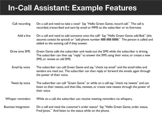 In-Call Assistant: Example Features
Drive time SMS	

 Green Genie calls the subscriber and reads-out the SMS while the subscriber is driving.
The subscriber can then say reply to answer the SMS using their voice, or create a new
SMS, or review an old SMS.	

Call recording	

 On a call and need to take a note? Say Hello Green Genie, record call. The call is
recorded, transcribed and sent by email or MMS to the subscriber or to Evernote.	

Add a line	

 On a call and need to add someone onto the call? Say Hello Green Genie, add Bob (this
assumes contact list synced) or add phone number 888 888 8888. The person is called and
added to the existing call if they answer.	

Email by voice	

 The subscriber can call Green Genie and say, check my email and the email titles and
senders are read out. The subscriber can then reply or forward the emails, again through
the power of their voice.	

Tweet by voice	

 The subscriber can call Green Genie or while on a call say, check my tweets and can
listen to their tweets, and then like, retweet, or create new tweets through the power of
their voice.	

Whisper reminders	

 While on a call, the subscriber can receive meeting reminders via whispers, 	

Business Integration	

 On a call and need the customer's order status? Say Hello Green Genie, order status,
Fred Jones. And listen to the status while on the phone. 	

29
 
