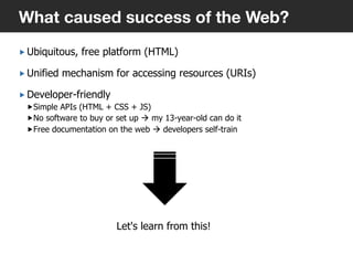 „ Ubiquitous, free platform (HTML)
„ Unified mechanism for accessing resources (URIs)
„ Developer-friendly
„ Simple APIs (HTML + CSS + JS)
„ No software to buy or set up à my 13-year-old can do it
„ Free documentation on the web à developers self-train
3
What caused success of the Web?
Let's learn from this!
 