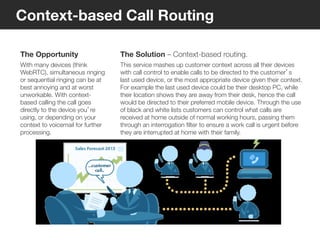 8
© Voxeo Corporation© Voxeo Corporation© Voxeo Corporation
Context-based Call Routing
The Opportunity
With many devices (think
WebRTC), simultaneous ringing
or sequential ringing can be at
best annoying and at worst
unworkable. With context-
based calling the call goes
directly to the device you’re
using, or depending on your
context to voicemail for further
processing.
The Solution – Context-based routing.
This service mashes up customer context across all their devices
with call control to enable calls to be directed to the customer’s
last used device, or the most appropriate device given their context. 
For example the last used device could be their desktop PC, while
their location shows they are away from their desk, hence the call
would be directed to their preferred mobile device. Through the use
of black and white lists customers can control what calls are
received at home outside of normal working hours, passing them
through an interrogation ﬁlter to ensure a work call is urgent before
they are interrupted at home with their family.
37
 