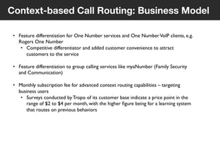 8
© Voxeo Corporation© Voxeo Corporation© Voxeo Corporation
Context-based Call Routing: Business Model
•  Feature differentiation for One Number services and One NumberVoIP clients, e.g.
Rogers One Number	

•  Competitive differentiator and added customer convenience to attract
customers to the service	

•  Feature differentiation to group calling services like myaNumber (Family Security
and Communication)	

•  Monthly subscription fee for advanced context routing capabilities – targeting
business users	

•  Surveys conducted by Tropo of its customer base indicate a price point in the
range of $2 to $4 per month, with the higher ﬁgure being for a learning system
that routes on previous behaviors	

40
 