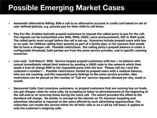 „  Automatic-Alternative Billing: Bills a call to an alternative account or credit card based on set of
user defined policies, e.g. parents pay for their child to call home.
„  Pay-For-Me: Enables typically prepaid customers to request the called party to pay for the call.
The request can be transmitted over SMS, MMS, USSD, voice announcement, SIP or WAP-push.
The called party must accept before the call is set-up. Scenarios include prepaid users with low
or no cash, for children calling their parents as part of a family plan, or for roamers that would
like to have a cheaper call. Possible restrictions: the calling party's prepaid balance is under a
configurable threshold, both parties are from the same service provider, and in specific roaming
scenarios.
„  Low cash Call Return SMS: Service targets prepaid customers with low / no balance who
cannot immediately reload their balance by sending a USSD code to the network which then
sends a free-of-charge SMS to the requested party with the text Please call me and the
customer s number . Possible restrictions: limited to prepaid users with a residual balance,
who are not roaming, and the requested party belongs to the same service provider. Also
restrictions can be placed on the number of Call me service requests allowed per day, week or
month.
„  Sponsored Calls: Cost conscious customers, or prepaid customers that are running low on funds,
can get cheaper rates for voice calls, by accepting to listen to advertisements at the beginning of
the call and/or at recurring times during the voice call. The advert provides the offset to the
standard call charge. Its similar in concept to the adverts on TV, however targeting and
advertiser education is required on the value offered by such advertising opportunities. The
subscriber can invoke the service either for all their calls or on a call by call basis; it applies to
only the customer s outgoing calls.
41
Possible Emerging Market Cases
 