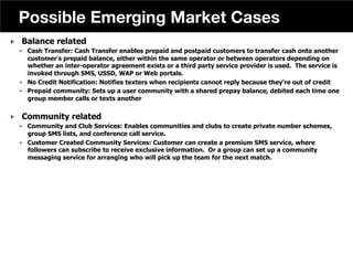 „  Balance related
•  Cash Transfer: Cash Transfer enables prepaid and postpaid customers to transfer cash onto another
customer s prepaid balance, either within the same operator or between operators depending on
whether an inter-operator agreement exists or a third party service provider is used. The service is
invoked through SMS, USSD, WAP or Web portals.
•  No Credit Notification: Notifies texters when recipients cannot reply because they're out of credit
•  Prepaid community: Sets up a user community with a shared prepay balance, debited each time one
group member calls or texts another
„  Community related
•  Community and Club Services: Enables communities and clubs to create private number schemes,
group SMS lists, and conference call service.
•  Customer Created Community Services: Customer can create a premium SMS service, where
followers can subscribe to receive exclusive information. Or a group can set up a community
messaging service for arranging who will pick up the team for the next match.
42
Possible Emerging Market Cases
 