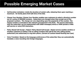 „  Call Duration Limitation: Limits the duration of certain calls, releasing them upon reaching a
maximum. On family plans limit talk time of the kids.
„  Choose Your Number: Choose Your Number enables new customers to select a directory number
out of a series of MSISDN numbers. Subscribers are charged when they accept one of the
proposed numbers. The charge can vary depending upon the popularity of the number. The
chosen number is activated in the network (provisioned in the HLR). The service interaction
with the subscriber can be implemented with USSD messages/menus or WAP portals or Web
self-service or voice/IVR interaction.
„  Policy-Based Call Accept / Reject: Policy-Based Call Accept / Reject service enables wireline or
wireless customers to define a list of calling numbers that will be the only calling parties
authorized (not authorized) to ring their phone. (Variant of Context-based Routing Use Case)
„  Voice Translator: Based on the language preferences of the subscriber they can automatically
translate a voice recording into foreign languages.
43
Possible Emerging Market Cases
 