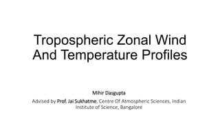 Tropospheric Zonal Wind
And Temperature Profiles
Mihir Dasgupta
Advised by Prof. Jai Sukhatme, Centre Of Atmospheric Sciences, Indian
Institute of Science, Bangalore
 