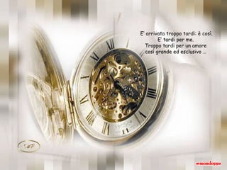 E’ arrivata troppo tardi: è così. E’ tardi per me.  Troppo tardi per un amore  così grande ed esclusivo …  